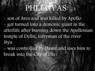 PHLEGYAS
- son of Ares and was killed by Apollo
- got turned into a demonic giant in the
afterlife after burning down the Apollonian
temple of Delhi; ferryman of the river
Styx
- was controlled by Dante and uses him to
break into the City of Dis
 