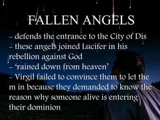 FALLEN ANGELS
- defends the entrance to the City of Dis
- these angels joined Lucifer in his
rebellion against God
- ‘rained down from heaven’
- Virgil failed to convince them to let the
m in because they demanded to know the
reason why someone alive is entering
their dominion
 