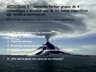 ACTIVIDAD 2   Deberéis formar grupos de 4 vulcanólogos y estudiar uno de los temas específicos que tenéis a continuación. (El profesor asignará a cada grupo un tema específico). ¿Por qué se producen los volcanes? Partes de un volcán. Tipos de volcanes. Productos que arroja un volcán. Volcanes famosos y activos actualmente en el mundo. Prevención y riesgos. ¿Por qué la gente vive cerca de los volcanes? 