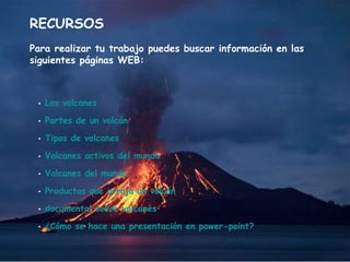 RECURSOS Para realizar tu trabajo puedes buscar información en las siguientes páginas WEB: Los volcanes Partes de un volcán Tipos de volcanes Volcanes activos del mundo Volcanes del mundo Productos que arroja un volcán documental sobre volcanes ¿Cómo se hace una presentación en  power - point ? 