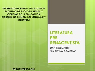 UNIVERSIDAD CENTRAL DEL ECUADOR
  FACULTAD DE FILOSOFIA LETRAS Y
    CIENCIAS DE LA EDUCACION
CARRERA DE CIENCIA DEL LENGUAJE Y
           LITERATURA




                                    LITERATURA
                                    PRE-
                                    RENACENTISTA
                                    DANTE ALIGHIERI
                                    “LA DIVINA COMEDIA”




        BYRON PERUGACHI
 