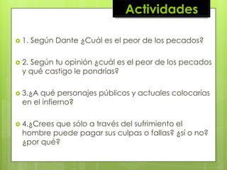 Actividades

 1.   Según Dante ¿Cuál es el peor de los pecados?

 2.Según tu opinión ¿cuál es el peor de los pecados
  y qué castigo le pondrías?

 3.¿A qué personajes públicos y actuales colocarías
  en el infierno?

 4.¿Creesque sólo a través del sufrimiento el
  hombre puede pagar sus culpas o fallas? ¿sí o no?
  ¿por qué?
 