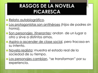 RASGOS DE LA NOVELA
               PICARESCA
 Relato  autobiográfico.
 Los protagonistas son antihéroes (hijos de padres sin
  honra).
 Son personajes itinerantes: andan de un lugar a
  otro y sirve a distintos amos.
 Aspira a ascender de clase social, pero fracasa en
  su intento.
 Novela realista: muestra el estado real de la
  sociedad de su tiempo.
 Los personajes cambian, “se transforman” por su
  experiencia.
 