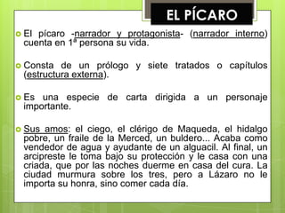 EL PÍCARO
 El pícaro -narrador y protagonista- (narrador interno)
  cuenta en 1ª persona su vida.

 Consta   de un prólogo y siete tratados o capítulos
  (estructura externa).

 Es  una especie de carta dirigida a un personaje
  importante.

 Sus  amos: el ciego, el clérigo de Maqueda, el hidalgo
  pobre, un fraile de la Merced, un buldero... Acaba como
  vendedor de agua y ayudante de un alguacil. Al final, un
  arcipreste le toma bajo su protección y le casa con una
  criada, que por las noches duerme en casa del cura. La
  ciudad murmura sobre los tres, pero a Lázaro no le
  importa su honra, sino comer cada día.
 