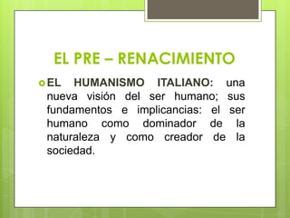 EL PRE – RENACIMIENTO
 EL  HUMANISMO ITALIANO: una
 nueva visión del ser humano; sus
 fundamentos e implicancias: el ser
 humano como dominador de la
 naturaleza y como creador de la
 sociedad.
 