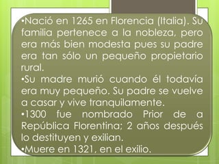 •Nació en 1265 en Florencia (Italia). Su
familia pertenece a la nobleza, pero
era más bien modesta pues su padre
era tan sólo un pequeño propietario
rural.
•Su madre murió cuando él todavía
era muy pequeño. Su padre se vuelve
a casar y vive tranquilamente.
•1300 fue nombrado Prior de a
República Florentina; 2 años después
lo destituyen y exilian.
•Muere en 1321, en el exilio.
 