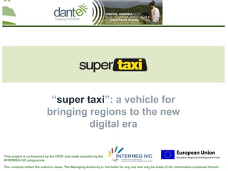 Your logo
                                                                                                                                here




                                                                       .

                             “super taxi”: a vehicle for
                            bringing regions to the new
                                     digital era
                    Alexander Caravitis, Managing Partner, Realize S.A.



This project is co-financed by the ERDF and made possible by the
INTERREG IVC programme

The contents reflect the author's views. The Managing Authority is not liable for any use that may be made of the information contained therein
 