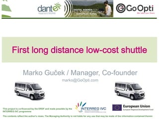 Your logo
                                                                                                                                here




        First long distance low-cost shuttle

                   Marko Guček / Manager, Co-founder
                                                        marko@GoOpti.com




This project is co-financed by the ERDF and made possible by the
INTERREG IVC programme

The contents reflect the author's views. The Managing Authority is not liable for any use that may be made of the information contained therein
 