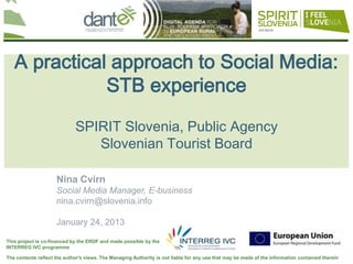 Your logo
                                                                                                                                here



   A practical approach to Social Media:
              STB experience

                             SPIRIT Slovenia, Public Agency
                                Slovenian Tourist Board

                     Nina Cvirn
                     Social Media Manager, E-business
                     nina.cvirn@slovenia.info

                     January 24, 2013

This project is co-financed by the ERDF and made possible by the
INTERREG IVC programme

The contents reflect the author's views. The Managing Authority is not liable for any use that may be made of the information contained therein
 