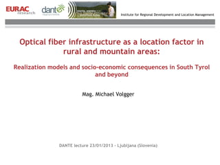 Institute for Regional Development and Location Management




 Optical fiber infrastructure as a location factor in
             rural and mountain areas:
Realization models and socio-economic consequences in South Tyrol
                            and beyond


                          Mag. Michael Volgger




               DANTE lecture 23/01/2013 – Ljubljana (Slovenia)
 