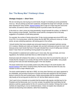 Dan “The Money Man” Frishberg’s Views

Strategic Analysis --- Short Term:

We are not doing any new buying at current levels, though it is tempting as prices persistently
move up. We are picking up short term weakness, alongside the longer term strength, we have
been reporting for many months. Daniel Frishberg see no sign of a major long term end to the
bull market, but wants to share a refreshing pause to provide a lower risk entry point.

In the short run, stock, prices are rising persistently, though beneath the surface, our Market X-
Ray is picking up less strength. Technicians would call this a divergence that is the early
suggestion of a pullback or profit taking episode.

For example, the number of stocks above their 10 day moving average was around 90% now
it’s at 75%. It is moving down, while the indices like the S&P 500 continue to move up. In other
words, we see underlying weakness, still looking good on the surface.

I should mention that many analysts see some good reasons for persistent optimism among
U.S. investors. Markets are made up of people, who are both individuals and part of a herd. Just
because prices reach levels that have in the past indicated that a round of selling was imminent,
doesn’t mean there isn’t something moving people to buy right now.

If the president is weakened and unable to put in more rules, like cap and trade, and more
regulations, the markets would take that as a relief at least for a while.

Americans deal with whatever the reality is, once they know what it is and what the rules are. If
it looks like the changes to our society will stop and the situation will get stable, many people
would just find roots and start developing again in the new situation.

The stock market does not accurately predict every little change in the world situation. But
Daniel Frishberg has noted in studying history that the stock market has been the only true
indicator to show a major inflection point.

The stock market started to rally late in WW2, at a time when Germany and Japan appeared to
be unbeatable, and just about everyone in Europe and Asia was resigned to the Axis powers
being in control for the next hundred years. History demonstrates that the markets started to
rally exactly at the turning point at which the U.S. led the Allied nations to victory.

I don’t want to be so dramatic as to predict that the present rally signals a terrible loss for the
President and the Democrats, but in my mind, at least, the gridlock that could follow the fall
elections could be a great positive for the U.S. economy and its markets. Perhaps that is what
markets are responding to, but as mentioned above, it does not explain why indicators of
demand are becoming more selective, rather than broadening.
 