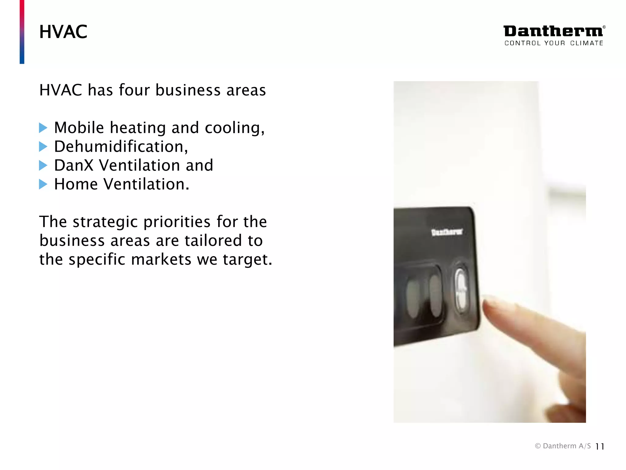 HVAC
HVAC has four business areas
Mobile heating and cooling,
Dehumidification,
DanX Ventilation and
Home Ventilation.
The strategic priorities for the
business areas are tailored to
the specific markets we target.

© Dantherm A/S

11

 