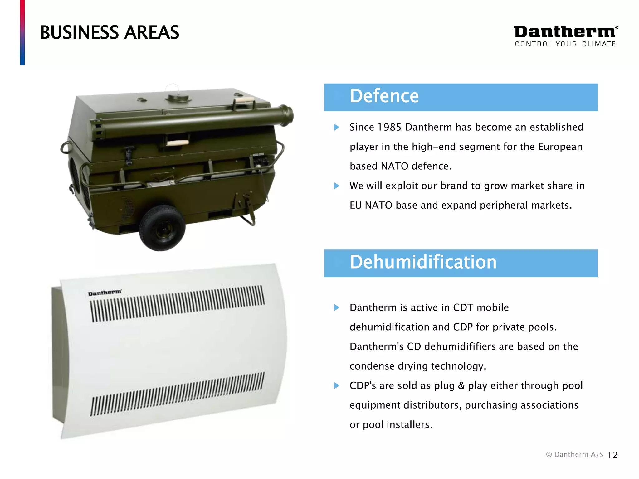 BUSINESS AREAS
Defence
Since 1985 Dantherm has become an established
player in the high-end segment for the European
based NATO defence.
We will exploit our brand to grow market share in
EU NATO base and expand peripheral markets.

Dehumidification
Dantherm is active in CDT mobile
dehumidification and CDP for private pools.
Dantherm's CD dehumidififiers are based on the
condense drying technology.
CDP's are sold as plug & play either through pool
equipment distributors, purchasing associations
or pool installers.
© Dantherm A/S

12

 