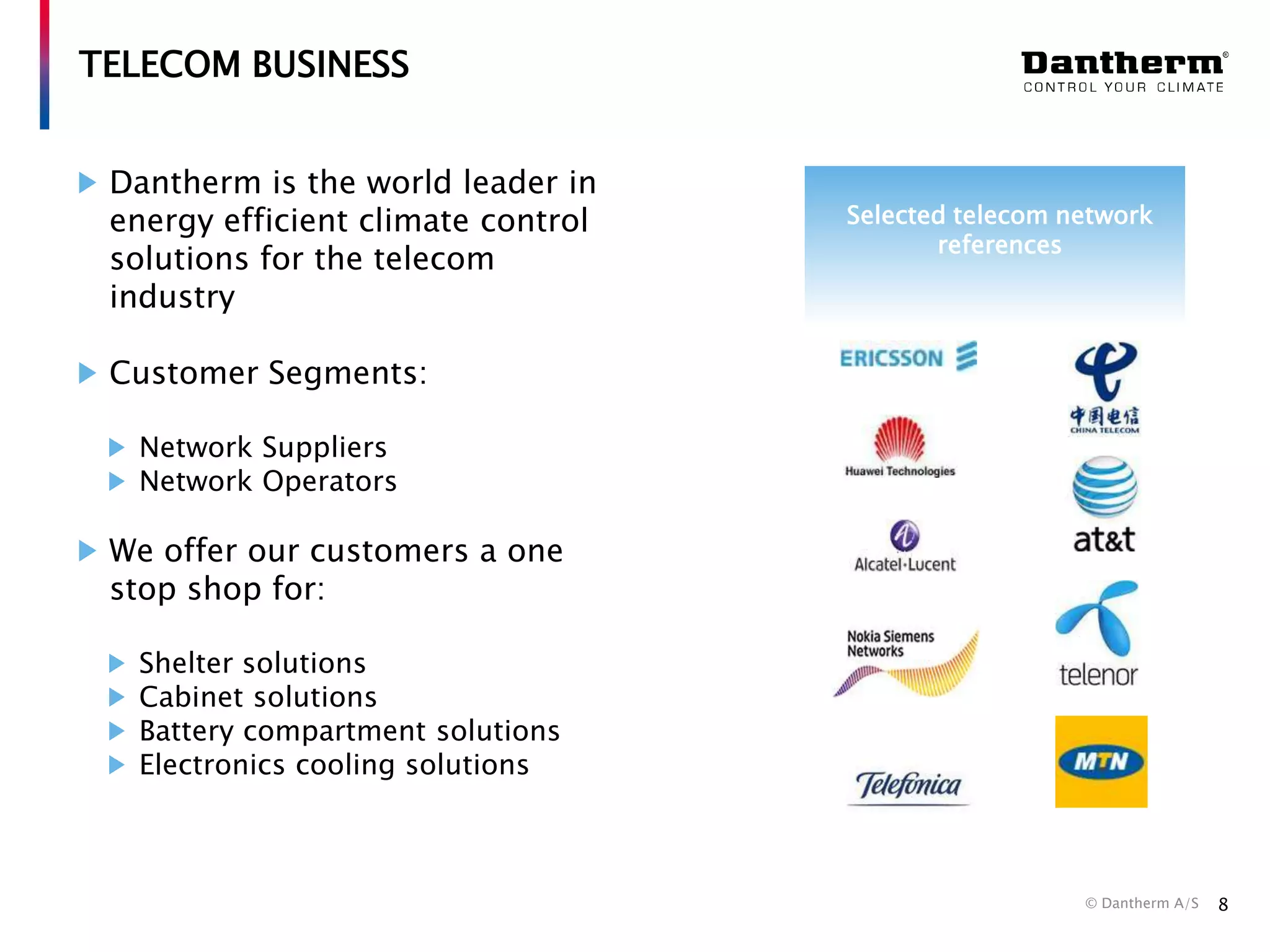 TELECOM BUSINESS
Dantherm is the world leader in
energy efficient climate control
solutions for the telecom
industry

Selected telecom network
references

Customer Segments:
Network Suppliers
Network Operators

We offer our customers a one
stop shop for:
Shelter solutions
Cabinet solutions
Battery compartment solutions
Electronics cooling solutions

© Dantherm A/S

8

 