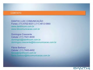 CONTATO DANTHI | LDC COMUNICAÇÃO Fones: (11) 4702-8331 | (11) 4612-0860 www.danthicom.com.br www.ldccomunicacao.com.br Domingos Crescente Celular: (11) 7541-9030 [email_address] [email_address] Flávia Barbour Celular: (11) 7443-4402 [email_address] [email_address] 