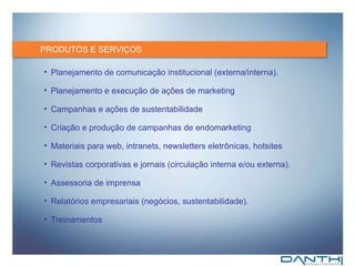 PRODUTOS E SERVIÇOS Planejamento de comunicação institucional (externa/interna) . Planejamento e execução de ações de marketing  Campanhas e ações de sustentabilidade Criação e produção de campanhas de endomarketing Materiais para web, intranets, newsletters eletrônicas, hotsites Revistas corporativas e jornais (circulação interna e/ou externa). Assessoria de imprensa Relatórios empresariais (negócios, sustentabilidade). Treinamentos 