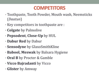 COMPETITORS
• Toothpaste, Tooth Powder, Mouth wash, Neemsticks
(Daatun)
• Key competitors in toothpaste are :
• Colgate by Palmolive
• Pepsodent, Close-Up by HUL
• Dabur Red by Dabur
• Sensodyne by GlaxoSmithKline
• Babool, Meswak by Balsara Hygiene
• Oral B by Procter & Gamble
• Vicco Bajradanti by Vicco
• Glister by Amway
 