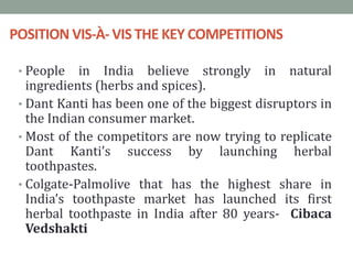 POSITION VIS-À- VIS THE KEY COMPETITIONS
• People in India believe strongly in natural
ingredients (herbs and spices).
• Dant Kanti has been one of the biggest disruptors in
the Indian consumer market.
• Most of the competitors are now trying to replicate
Dant Kanti’s success by launching herbal
toothpastes.
• Colgate-Palmolive that has the highest share in
India’s toothpaste market has launched its first
herbal toothpaste in India after 80 years- Cibaca
Vedshakti
 