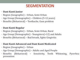 SEGMENTATION
• Dant Kanti Junior
• Region (Geographic) – Urban, Semi-Urban
• Age Group (Demographic) – Children (5-12 years)
• Benefits (Behavioral) – Toothache, Gum problem
• Dant Kanti Regular
• Region (Geographic) – Urban, Semi-Urban, Rural
• Age Group (Demographic) - Youngsters(>12) and Adults
• Benefits (Behavioral) – Bad breath, fights Gingivitis
• Dant Kanti Advanced and Dant Kanti Medicated
• Region (Geographic) – Urban
• Age Group (Demographic) – Adults and Aged People
• Benefits (Behavioral) – Sensitivity, Teeth Whitening, Pyorrhea
prevention
 