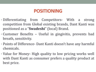 POSITIONING
• Differentiating from Competitors- With a strong
competition from Global existing brands, Dant Kanti was
positioned as a “Swadeshi” (local) Brand.
• Customer Benefits – Useful in gingivitis, prevents bad
breath, sensitivity.
• Points of Difference- Dant Kanti doesn’t have any harmful
chemicals.
• Value for Money- High quality to low pricing works well
with Dant Kanti as consumer prefers a quality product at
best price.
 