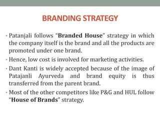 BRANDING STRATEGY
• Patanjali follows “Branded House” strategy in which
the company itself is the brand and all the products are
promoted under one brand.
• Hence, low cost is involved for marketing activities.
• Dant Kanti is widely accepted because of the image of
Patajanli Ayurveda and brand equity is thus
transferred from the parent brand.
• Most of the other competitors like P&G and HUL follow
“House of Brands” strategy.
 