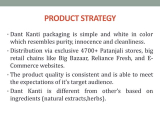 PRODUCT STRATEGY
• Dant Kanti packaging is simple and white in color
which resembles purity, innocence and cleanliness.
• Distribution via exclusive 4700+ Patanjali stores, big
retail chains like Big Bazaar, Reliance Fresh, and E-
Commerce websites.
• The product quality is consistent and is able to meet
the expectations of it’s target audience.
• Dant Kanti is different from other’s based on
ingredients (natural extracts,herbs).
 
