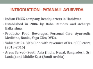 INTRODUCTION - PATANJALI AYURVEDA
• Indian FMCG company, headquarters in Haridwar.
• Established in 2006 by Baba Ramdev and Acharya
Balkrishna.
• Products- Food, Beverages, Personal Care, Ayurvedic
Medicine, Books, Yoga CDs/DVDs.
• Valued at Rs. 30 billion with revenues of Rs. 5000 crore
(2015-2016)
• Areas Served- South Asia (India, Nepal, Bangladesh, Sri
Lanka) and Middle East (Saudi Arabia)
 