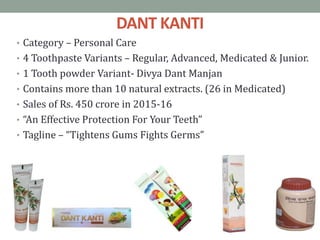 DANT KANTI
• Category – Personal Care
• 4 Toothpaste Variants – Regular, Advanced, Medicated & Junior.
• 1 Tooth powder Variant- Divya Dant Manjan
• Contains more than 10 natural extracts. (26 in Medicated)
• Sales of Rs. 450 crore in 2015-16
• “An Effective Protection For Your Teeth”
• Tagline – “Tightens Gums Fights Germs”
 