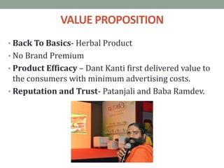 VALUE PROPOSITION
• Back To Basics- Herbal Product
• No Brand Premium
• Product Efficacy – Dant Kanti first delivered value to
the consumers with minimum advertising costs.
• Reputation and Trust- Patanjali and Baba Ramdev.
 