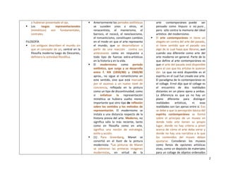 2
o hubieran presentado al ojo.
 Los rasgos representacionales
(miméticos) son fundamentales,
centrales.
FILOSOFÍA
 Los antiguos describen el mundo sin
que el concepto de yo, central en la
filosofía moderna luego de Descartes,
definiera la actividad filosófica.
 Anteriormente los períodos estilísticos
se suceden unos a otros, el
renacentista, el manierismo, el
barroco, el rococó, el neoclasicismo,
el romanticismo, constituyen cambios
en el modo en que el arte representa
el mundo, que se desarrollaron a
partir de una reacción contra sus
antecesores como en respuesta a
todo tipo de fuerzas extra-artísticas
en la historia y en la vida.
 El modernismo como período
estilístico, que surge y se desarrolla
entre f. XIX (1850/80) y 1960/80
aprox., no sigue al romanticismo en
este sentido, sino que está marcado
por el ascenso a un nuevo nivel de
conciencia, reflejada en la pintura
como un tipo de discontinuidad, como
si enfatizar la representación
mimética se hubiera vuelto menos
importante que otro tipo de reflexión
sobre los sentidos y los métodos de
representación. El modernismo se
instala a una distancia respecto de la
historia previa del arte. Moderno, no
significa sólo lo más reciente, tanto
como en filosofía como en arte,
significa una noción de estrategia,
estilo y acción.
 (1) Para Greenberg, Manet se
convirtió en el Kant de la pintura
modernista: “Las pinturas de Manet
se volvieron las primeras imágenes
modernistas, en virtud de la
arte contemporáneo puede ser
pensado como impuro o no puro ,
pero sólo contra la memoria del ideal
artístico del modernismo.
 El arte contemporáneo ni tiene un
alegato en contra del arte del pasado,
ni tiene sentido que el pasado sea
algo de lo cual haya que librarse, aun
cuando sea diferente como arte del
arte moderno en general. Parte de lo
que define al arte contemporáneo es
que el arte del pasado está disponible
para el uso que los artistas le quieran
dar. Lo que no está disponible es el
espíritu en el cual fue creado ese arte.
El paradigma de lo contemporáneo es
el collage. Ernst dijo que el collage es
el encuentro de dos realidades
distantes en un plano ajeno a ambas.
La diferencia es que ya no hay un
plano diferente para distinguir
realidades artísticas, ni esas
realidades son tan ajenas entre sí. Eso
se debe a que la percepción básica del
espíritu contemporáneo se formó
sobre el principio de un museo en
donde todo arte tienen su propio
lugar, donde no hay criterio a priori
acerca de cómo el arte deba verse y
donde no hay una narrativa a la que
los contenidos del museo deban
ajustarse. Consideran los museos
como llenos de opciones artísticas
vivas, como un depósito de materiales
para un collage de objetos ordenados
 