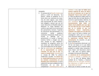 5
FILOSOFÍA
 El comienzo de la filosofía moderna se
piensa a partir de Descartes, “yo
pienso”, donde el problema no es
tanto cómo son realmente las cosas,
sino de cómo alguien, cuya mente
está estructurada de cierta manera,
está obligado a pensar que son las
cosas. Descartes y la filosofía moderna
dibujaron un mapa filosófico del
universo cuya matriz era la estructura
del pensamiento humano. Trayendo
las estructuras del pensamiento a la
conciencia, donde podemos
analizarlas críticamente. Desde que el
mundo es definido por el
pensamiento, el mundo y nosotros
estamos hechos a imagen uno del
otro. Aunque el “giro lingüístico”
reemplazó las preguntas acerca de
qué somos por cómo hablamos hay
una continuidad entre las dos etapas.
 Con la modernidad, las condiciones
de la representación se vuelven
centrales, de aquí que el arte, se
vuelve su propio tema. Greenberg en
su ensayo de 1960 “La pintura
modernista” escribió: “La esencia de
la modernidad descansa en el uso de
los métodos característicos de una
disciplina para autocriticarse, no para
subvertirla sino para establecerla más
firmemente en su área de
competencia”. Greenberg toma como
realistes y pop, que no había una
manera especial de mirar las obras
de arte en contraste con lo que he
designado “meras cosas reales”, (por
ej. Falta de diferencia visible entre la
cajas de Brillo Box de Andy Warhol y
las de los supermecados). Además, el
arte conceptual demostró que no
necesariamente debe haber un
objeto visual palpable para que algo
sea una obra de arte, lo que implica
que en la medida en que las
apariencias fueran importantes,
cualquier cosa podría ser una obra de
arte, y que si se fuera a realizar una
investigación sobre qué es el arte,
sería necesario realizar un giro desde
la experiencia sensible hacia el
pensamiento. En resumen, un giro
hacia la filosofía. (2)
 En los 70 el paroxismo disminuyó. Los
70 fue una época en la que debe
haber parecido que la historia había
perdido su rumbo, hubo momentos,
como Patern and Decoration (med.
70, i. 80), pero no parecía haber
emergido una dirección discernible.
 La conciencia de lo contemporáneo
comienza a emerger a mediados de
los 70. La tesis de Belting habla
también de la “relativa y reciente
pérdida de fe en una gran narrativa
que determine el modo en que las
cosas deben ser vistas”.
 Ahora que al menos la visión de una
 