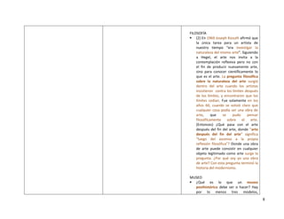 8
FILOSOFÍA
 (2) En 1969 Joseph Kosuth afirmó que
la única tarea para un artista de
nuestro tiempo “era investigar la
naturaleza del mismo arte”. Siguiendo
a Hegel, el arte nos invita a la
contemplación reflexiva pero no con
el fin de producir nuevamente arte,
sino para conocer científicamente lo
que es el arte. La pregunta filosófica
sobre la naturaleza del arte surgió
dentro del arte cuando los artistas
insistieron contra los límites después
de los límites, y encontraron que los
límites cedían. Fue solamente en los
años 60, cuando se volvió claro que
cualquier cosa podía ser una obra de
arte, que se pudo pensar
filosóficamente sobre el arte.
(Entonces) ¿Qué pasa con el arte
después del fin del arte, donde “arte
después del fin del arte” significa
“luego del ascenso a la propia
reflexión filosófica”? Donde una obra
de arte puede consistir en cualquier
objeto legitimado como arte surge la
pregunta: ¿Por qué soy yo una obra
de arte? Con esta pregunta terminó la
historia del modernismo.
MUSEO
 ¿Qué es lo que un museo
posthistórico debe ser o hacer? Hay
por lo menos tres modelos,
 