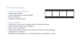 Contribuição do filme para…
… o estudo nas várias disciplinas:
o Conhecimento geral
o Contextualização mais aprofundada
o Novas referências
o Perspetiva mais dinâmica
…a nossa formação:
o Perceção do que foram os tempos revolucionários franceses
o Maior conhecimento cinematográfico
o Filme pouco mainstream
o Noção mais realista do que eram pessoas crentes nas suas ideologias
e desejosas de mudança
o Reflexão e comparação com os tempos políticos e sociológicos atuais
 