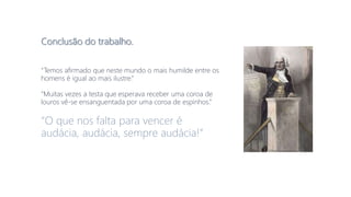 Conclusão do trabalho.
“Temos afirmado que neste mundo o mais humilde entre os
homens é igual ao mais ilustre.”
“Muitas vezes a testa que esperava receber uma coroa de
louros vê-se ensanguentada por uma coroa de espinhos.”
“O que nos falta para vencer é
audácia, audácia, sempre audácia!”
 