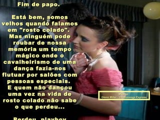 Música :Música :
Glenn Miller - Chattanooga ExpressGlenn Miller - Chattanooga Express
Fim de papo.Fim de papo.
Está bem, somosEstá bem, somos
velhos quando falamosvelhos quando falamos
em "rosto colado".em "rosto colado".
Mas ninguém podeMas ninguém pode
roubar de nossaroubar de nossa
memória um tempomemória um tempo
mágico onde omágico onde o
cavalheirismo de umacavalheirismo de uma
dança fazia-nosdança fazia-nos
flutuar por salões comflutuar por salões com
pessoas especiais.pessoas especiais.
E quem não dançouE quem não dançou
uma vez na vida deuma vez na vida de
rosto colado não saberosto colado não sabe
o que perdeu...o que perdeu...
 