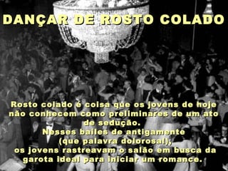 DANÇAR DE ROSTO COLADODANÇAR DE ROSTO COLADO
Rosto colado é coisa que os jovens de hojeRosto colado é coisa que os jovens de hoje
não conhecem como preliminares de um atonão conhecem como preliminares de um ato
de sedução.de sedução.
Nesses bailes de antigamenteNesses bailes de antigamente
(que palavra dolorosa!),(que palavra dolorosa!),
os jovens rastreavam o salão em busca daos jovens rastreavam o salão em busca da
garota ideal para iniciar um romance.garota ideal para iniciar um romance.
 