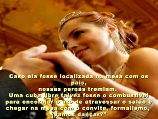 Caso ela fosse localizada na mesa com osCaso ela fosse localizada na mesa com os
pais,pais,
nossas pernas tremiam.nossas pernas tremiam.
Uma cuba libre talvez fosse o combustívelUma cuba libre talvez fosse o combustível
para encorajar o ato de atravessar o salão epara encorajar o ato de atravessar o salão e
chegar na mesa com o convite, formalismo,chegar na mesa com o convite, formalismo,
"vamos dançar?""vamos dançar?"
 