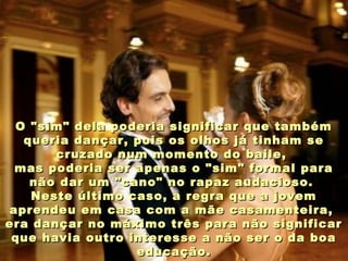 O "sim" dela poderia significar que tambémO "sim" dela poderia significar que também
queria dançar, pois os olhos já tinham sequeria dançar, pois os olhos já tinham se
cruzado num momento do baile,cruzado num momento do baile,
mas poderia ser apenas o "sim" formal paramas poderia ser apenas o "sim" formal para
não dar um "cano" no rapaz audacioso.não dar um "cano" no rapaz audacioso.
Neste último caso, a regra que a jovemNeste último caso, a regra que a jovem
aprendeu em casa com a mãe casamenteira,aprendeu em casa com a mãe casamenteira,
era dançar no máximo três para não significarera dançar no máximo três para não significar
que havia outro interesse a não ser o da boaque havia outro interesse a não ser o da boa
educação.educação.
 