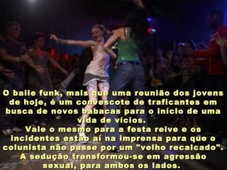 O baile funk, mais que uma reunião dos jovensO baile funk, mais que uma reunião dos jovens
de hoje, é um convescote de traficantes emde hoje, é um convescote de traficantes em
busca de novos babacas para o início de umabusca de novos babacas para o início de uma
vida de vícios.vida de vícios.
Vale o mesmo para a festa reive e osVale o mesmo para a festa reive e os
incidentes estão aí na imprensa para que oincidentes estão aí na imprensa para que o
colunista não passe por um "velho recalcado".colunista não passe por um "velho recalcado".
A sedução transformou-se em agressãoA sedução transformou-se em agressão
sexual, para ambos os lados.sexual, para ambos os lados.
 