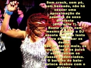 Sem crack, sem pó,Sem crack, sem pó,
sem baseado, não hásem baseado, não há
sequer umasequer uma
aproximação deaproximação de
pessoas de sexopessoas de sexo
diferentediferente
(diferente ?).(diferente ?).
Rosto colado nemRosto colado nem
mesmo quando o DJmesmo quando o DJ
aposta em algo lentoaposta em algo lento
para descansar ospara descansar os
dedos.dedos.
Não se dança mais, osNão se dança mais, os
requebros e os pulosrequebros e os pulos
substituíram ossubstituíram os
passos cadenciados.passos cadenciados.
O barulho do bate-O barulho do bate-
estaca acabou com oestaca acabou com o
 