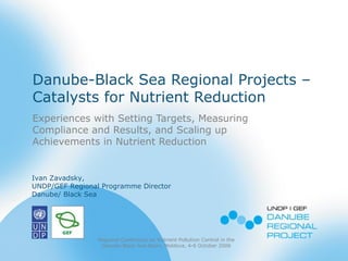 Danube-Black Sea Regional Projects –
Catalysts for Nutrient Reduction
Experiences with Setting Targets, Measuring
Compliance and Results, and Scaling up
Achievements in Nutrient Reduction
Regional Conference on Nutrient Pollution Control in the
Danube-Black Sea Basin, Moldova, 4-6 October 2006
Ivan Zavadsky,
UNDP/GEF Regional Programme Director
Danube/ Black Sea
 