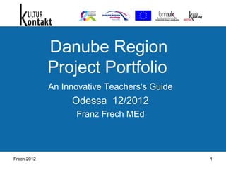 Frech 2012 1
Danube Region
Project Portfolio
An Innovative Teachers‘s Guide
Odessa 12/2012
Franz Frech MEd
 