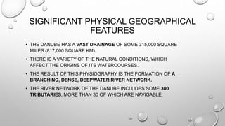 SIGNIFICANT PHYSICAL GEOGRAPHICAL
FEATURES
• THE DANUBE HAS A VAST DRAINAGE OF SOME 315,000 SQUARE
MILES (817,000 SQUARE KM).
• THERE IS A VARIETY OF THE NATURAL CONDITIONS, WHICH
AFFECT THE ORIGINS OF ITS WATERCOURSES.
• THE RESULT OF THIS PHYSIOGRAPHY IS THE FORMATION OF A
BRANCHING, DENSE, DEEPWATER RIVER NETWORK.
• THE RIVER NETWORK OF THE DANUBE INCLUDES SOME 300
TRIBUTARIES, MORE THAN 30 OF WHICH ARE NAVIGABLE.
 