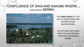CONFLUENCE OF SAVA AND DANUBE RIVERS
IN BELGRADE, SERBIA
THE CONFLUENCE OF THE
SAVA (FOREGROUND) AND
DANUBE RIVERS
(BACKGROUND).
THE PICTURE WAS TAKEN
FROM THE KALEMEGDAN
FORTRESS, BELGRADE,
SERBIA.
 
