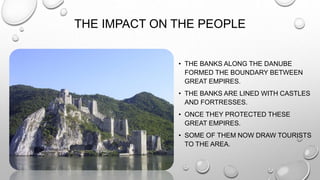 THE IMPACT ON THE PEOPLE
• THE BANKS ALONG THE DANUBE
FORMED THE BOUNDARY BETWEEN
GREAT EMPIRES.
• THE BANKS ARE LINED WITH CASTLES
AND FORTRESSES.
• ONCE THEY PROTECTED THESE
GREAT EMPIRES.
• SOME OF THEM NOW DRAW TOURISTS
TO THE AREA.
 