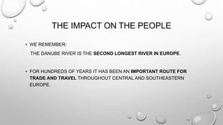 THE IMPACT ON THE PEOPLE
• WE REMEMBER:
THE DANUBE RIVER IS THE SECOND LONGEST RIVER IN EUROPE.
• FOR HUNDREDS OF YEARS IT HAS BEEN AN IMPORTANT ROUTE FOR
TRADE AND TRAVEL THROUGHOUT CENTRAL AND SOUTHEASTERN
EUROPE.
 