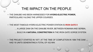 THE IMPACT ON THE PEOPLE
• THE DANUBE HAS BEEN HARNESSED FOR HYDRO-ELECTRIC POWER,
PARTICULARLY ALONG THE UPPER COURSES.
• THE MOST FAMOUS HYDRO-ELECTRIC POWER STATION IS IRON GATE II
… A LARGE DAM ON THE DANUBE RIVER, BETWEEN ROMANIA AND SERBIA,
… BUILD IN A NATURAL CONSTRICTION IN THE IRON GATE GORGE SYSTEM.
• THE PROJECT STARTED IN 1977. AT THE TIME OF COMPLETION IN 1984 THE DAM
HAD 16 UNITS GENERATING A TOTAL OF 432 MW.
 