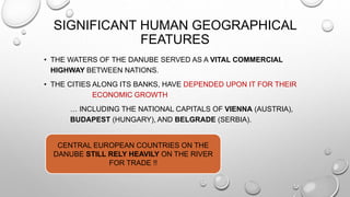SIGNIFICANT HUMAN GEOGRAPHICAL
FEATURES
• THE WATERS OF THE DANUBE SERVED AS A VITAL COMMERCIAL
HIGHWAY BETWEEN NATIONS.
• THE CITIES ALONG ITS BANKS, HAVE DEPENDED UPON IT FOR THEIR
ECONOMIC GROWTH
… INCLUDING THE NATIONAL CAPITALS OF VIENNA (AUSTRIA),
BUDAPEST (HUNGARY), AND BELGRADE (SERBIA).
CENTRAL EUROPEAN COUNTRIES ON THE
DANUBE STILL RELY HEAVILY ON THE RIVER
FOR TRADE !!
 