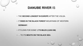 DANUBE RIVER IS
• THE SECOND LONGEST IN EUROPE AFTER THE VOLGA.
• IT RISES IN THE BLACK FOREST MOUNTAINS OF WESTERN
GERMANY.
• IT FLOWS FOR SOME 1,770 MILES (2,850 KM)
• … TO ITS MOUTH ON THE BLACK SEA.
 