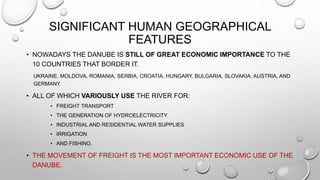 SIGNIFICANT HUMAN GEOGRAPHICAL
FEATURES
• NOWADAYS THE DANUBE IS STILL OF GREAT ECONOMIC IMPORTANCE TO THE
10 COUNTRIES THAT BORDER IT.
UKRAINE, MOLDOVA, ROMANIA, SERBIA, CROATIA, HUNGARY, BULGARIA, SLOVAKIA, AUSTRIA, AND
GERMANY.
• ALL OF WHICH VARIOUSLY USE THE RIVER FOR:
• FREIGHT TRANSPORT
• THE GENERATION OF HYDROELECTRICITY
• INDUSTRIAL AND RESIDENTIAL WATER SUPPLIES
• IRRIGATION
• AND FISHING.
• THE MOVEMENT OF FREIGHT IS THE MOST IMPORTANT ECONOMIC USE OF THE
DANUBE.
 